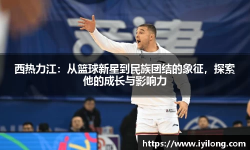西热力江：从篮球新星到民族团结的象征，探索他的成长与影响力